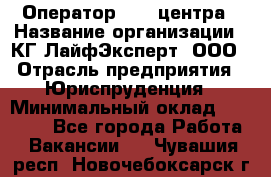 Оператор Call-центра › Название организации ­ КГ ЛайфЭксперт, ООО › Отрасль предприятия ­ Юриспруденция › Минимальный оклад ­ 40 000 - Все города Работа » Вакансии   . Чувашия респ.,Новочебоксарск г.